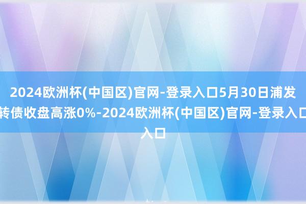 2024欧洲杯(中国区)官网-登录入口5月30日浦发转债收盘高涨0%-2024欧洲杯(中国区)官网-登录入口