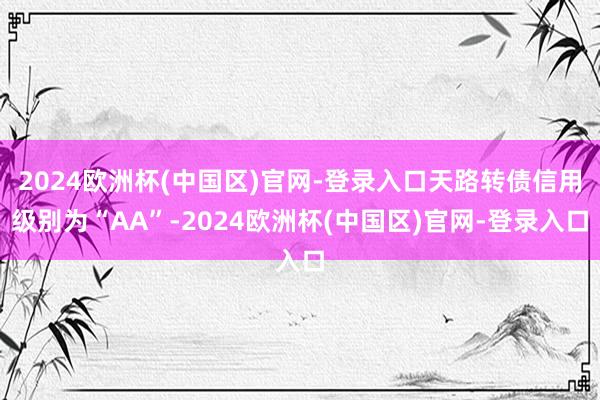 2024欧洲杯(中国区)官网-登录入口天路转债信用级别为“AA”-2024欧洲杯(中国区)官网-登录入口