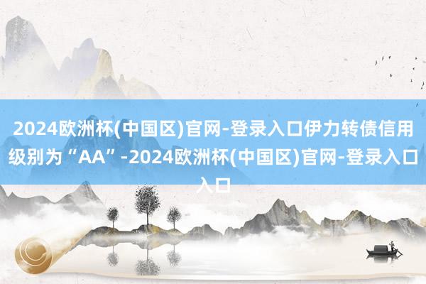 2024欧洲杯(中国区)官网-登录入口伊力转债信用级别为“AA”-2024欧洲杯(中国区)官网-登录入口