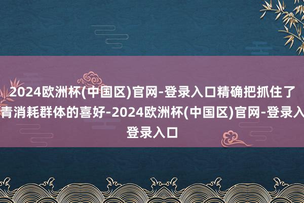 2024欧洲杯(中国区)官网-登录入口精确把抓住了年青消耗群体的喜好-2024欧洲杯(中国区)官网-登录入口