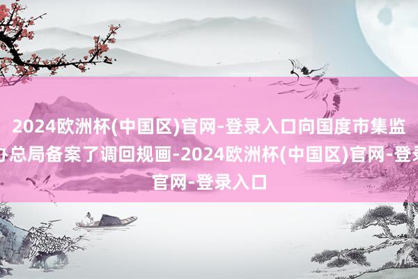 2024欧洲杯(中国区)官网-登录入口向国度市集监督惩办总局备案了调回规画-2024欧洲杯(中国区)官网-登录入口