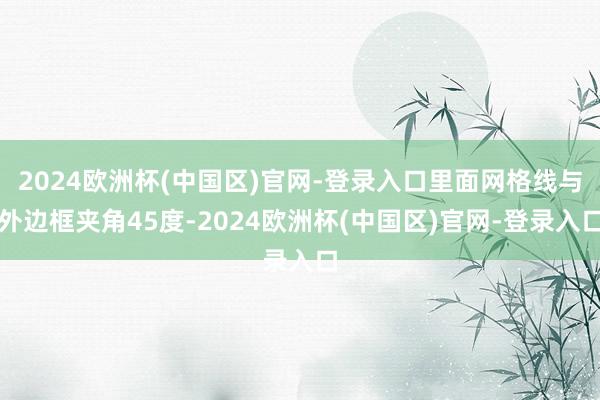 2024欧洲杯(中国区)官网-登录入口里面网格线与外边框夹角45度-2024欧洲杯(中国区)官网-登录入口