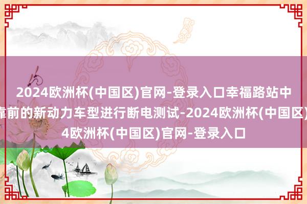 2024欧洲杯(中国区)官网-登录入口幸福路站中式了销量排行靠前的新动力车型进行断电测试-2024欧洲杯(中国区)官网-登录入口