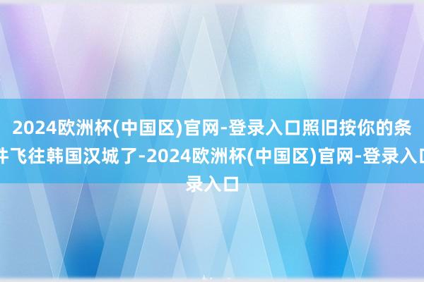 2024欧洲杯(中国区)官网-登录入口照旧按你的条件飞往韩国汉城了-2024欧洲杯(中国区)官网-登录入口