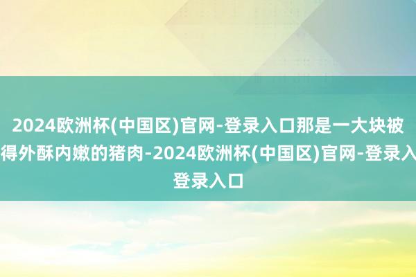 2024欧洲杯(中国区)官网-登录入口那是一大块被烤得外酥内嫩的猪肉-2024欧洲杯(中国区)官网-登录入口