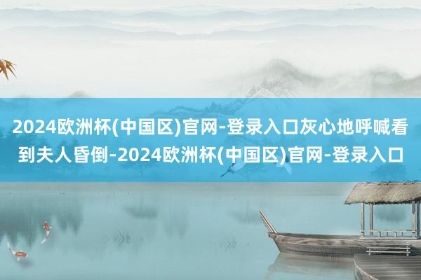 2024欧洲杯(中国区)官网-登录入口灰心地呼喊看到夫人昏倒-2024欧洲杯(中国区)官网-登录入口