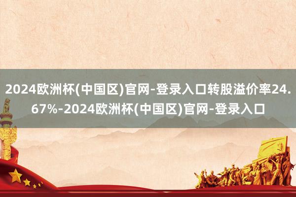 2024欧洲杯(中国区)官网-登录入口转股溢价率24.67%-2024欧洲杯(中国区)官网-登录入口