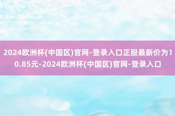 2024欧洲杯(中国区)官网-登录入口正股最新价为10.85元-2024欧洲杯(中国区)官网-登录入口