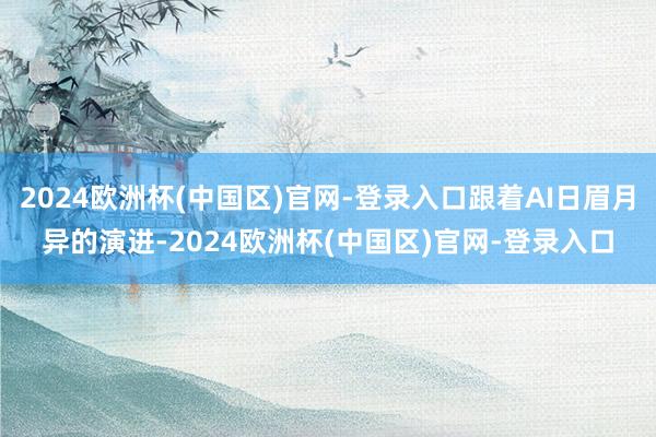 2024欧洲杯(中国区)官网-登录入口跟着AI日眉月异的演进-2024欧洲杯(中国区)官网-登录入口