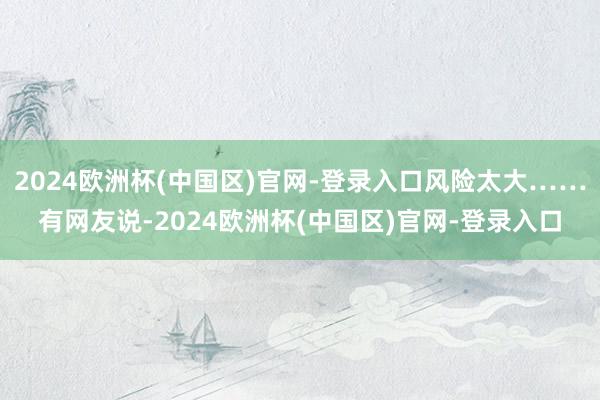 2024欧洲杯(中国区)官网-登录入口风险太大……有网友说-2024欧洲杯(中国区)官网-登录入口