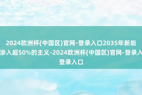 2024欧洲杯(中国区)官网-登录入口2035年新能源渗入超50%的主义-2024欧洲杯(中国区)官网-登录入口