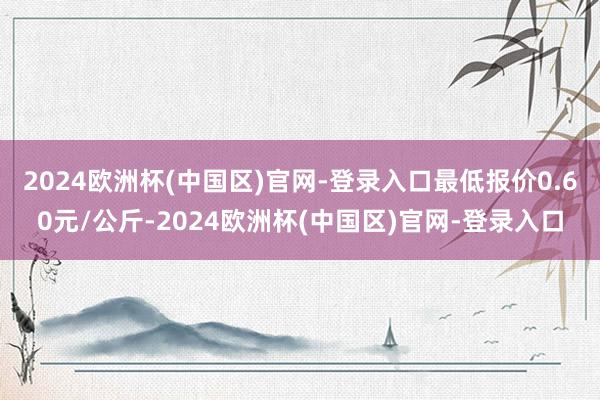 2024欧洲杯(中国区)官网-登录入口最低报价0.60元/公斤-2024欧洲杯(中国区)官网-登录入口