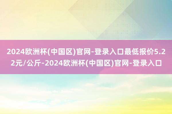 2024欧洲杯(中国区)官网-登录入口最低报价5.22元/公斤-2024欧洲杯(中国区)官网-登录入口