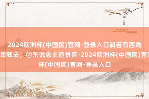 2024欧洲杯(中国区)官网-登录入口淌若有西线盘算的毋庸单独去；②东说念主造景区-2024欧洲杯(中国区)官网-登录入口