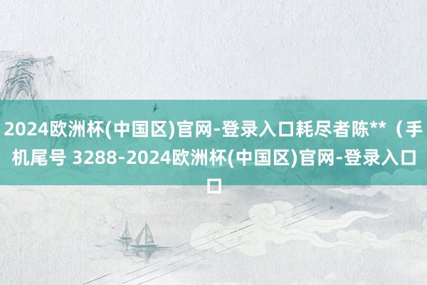 2024欧洲杯(中国区)官网-登录入口耗尽者陈**（手机尾号 3288-2024欧洲杯(中国区)官网-登录入口