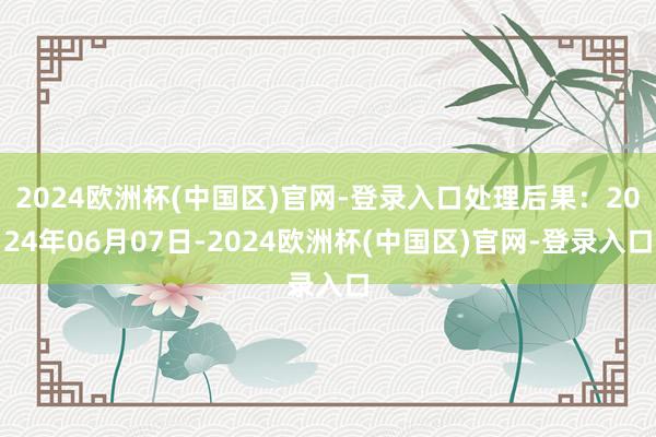 2024欧洲杯(中国区)官网-登录入口处理后果：2024年06月07日-2024欧洲杯(中国区)官网-登录入口