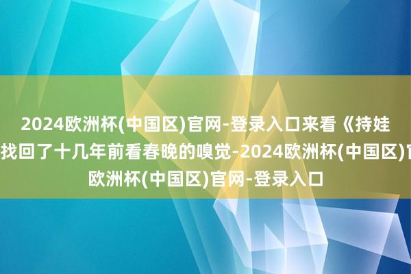 2024欧洲杯(中国区)官网-登录入口来看《持娃娃》的不雅众找回了十几年前看春晚的嗅觉-2024欧洲杯(中国区)官网-登录入口