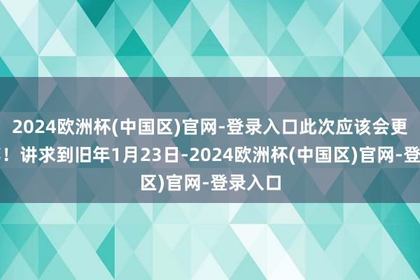 2024欧洲杯(中国区)官网-登录入口此次应该会更进一竿！讲求到旧年1月23日-2024欧洲杯(中国区)官网-登录入口