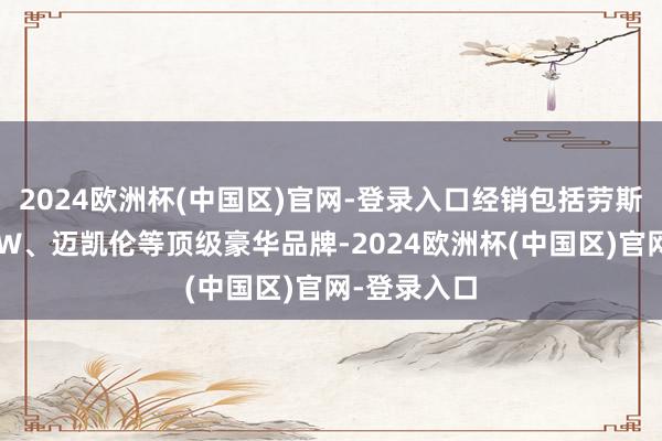 2024欧洲杯(中国区)官网-登录入口经销包括劳斯莱斯、BMW、迈凯伦等顶级豪华品牌-2024欧洲杯(中国区)官网-登录入口