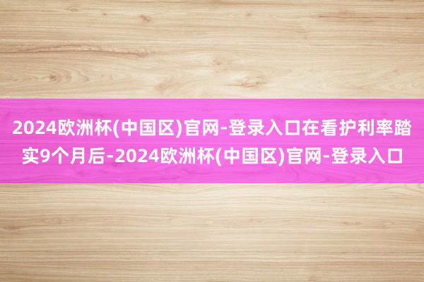 2024欧洲杯(中国区)官网-登录入口在看护利率踏实9个月后-2024欧洲杯(中国区)官网-登录入口