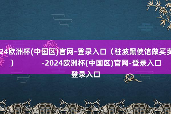 2024欧洲杯(中国区)官网-登录入口（驻波黑使馆做买卖处）            -2024欧洲杯(中国区)官网-登录入口