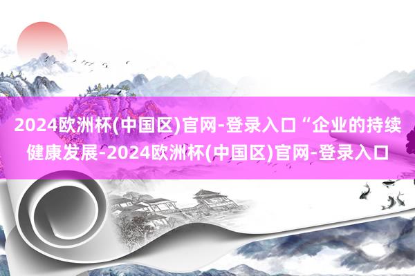 2024欧洲杯(中国区)官网-登录入口“企业的持续健康发展-2024欧洲杯(中国区)官网-登录入口