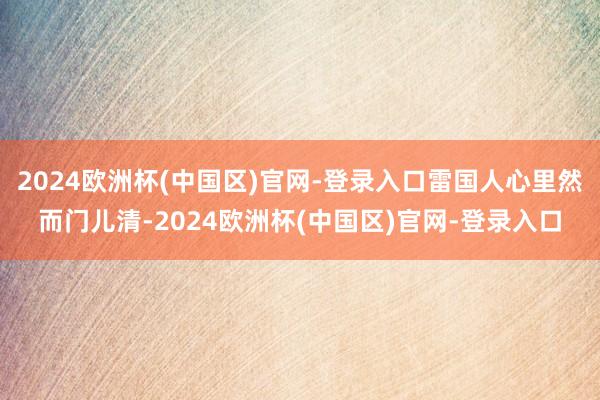 2024欧洲杯(中国区)官网-登录入口雷国人心里然而门儿清-2024欧洲杯(中国区)官网-登录入口