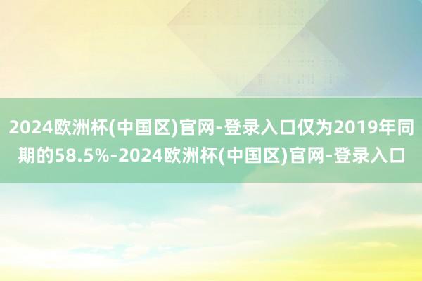 2024欧洲杯(中国区)官网-登录入口仅为2019年同期的58.5%-2024欧洲杯(中国区)官网-登录入口