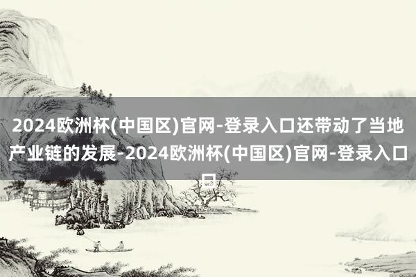 2024欧洲杯(中国区)官网-登录入口还带动了当地产业链的发展-2024欧洲杯(中国区)官网-登录入口