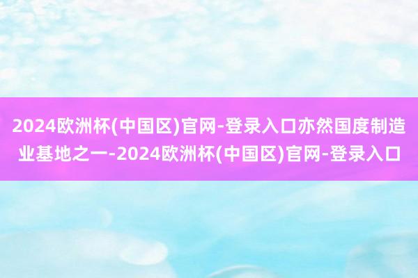 2024欧洲杯(中国区)官网-登录入口亦然国度制造业基地之一-2024欧洲杯(中国区)官网-登录入口