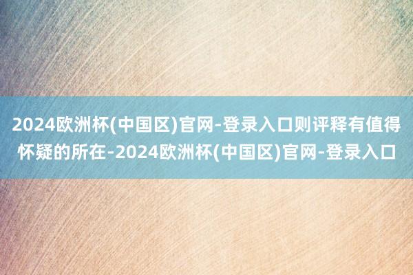 2024欧洲杯(中国区)官网-登录入口则评释有值得怀疑的所在-2024欧洲杯(中国区)官网-登录入口