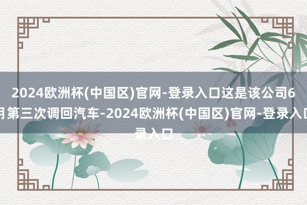 2024欧洲杯(中国区)官网-登录入口这是该公司6月第三次调回汽车-2024欧洲杯(中国区)官网-登录入口