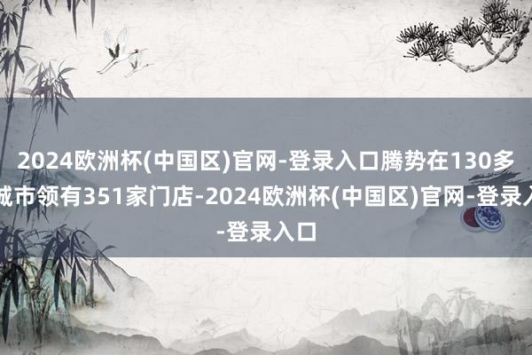 2024欧洲杯(中国区)官网-登录入口腾势在130多个城市领有351家门店-2024欧洲杯(中国区)官网-登录入口