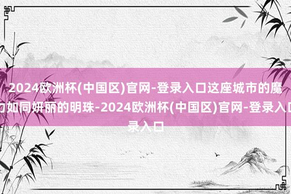 2024欧洲杯(中国区)官网-登录入口这座城市的魔力如同妍丽的明珠-2024欧洲杯(中国区)官网-登录入口