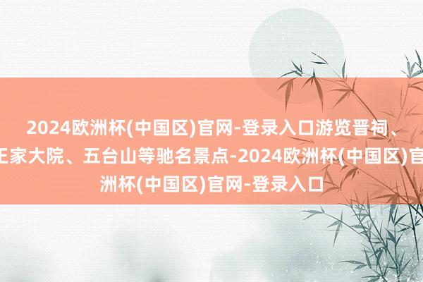 2024欧洲杯(中国区)官网-登录入口游览晋祠、平遥古城、王家大院、五台山等驰名景点-2024欧洲杯(中国区)官网-登录入口