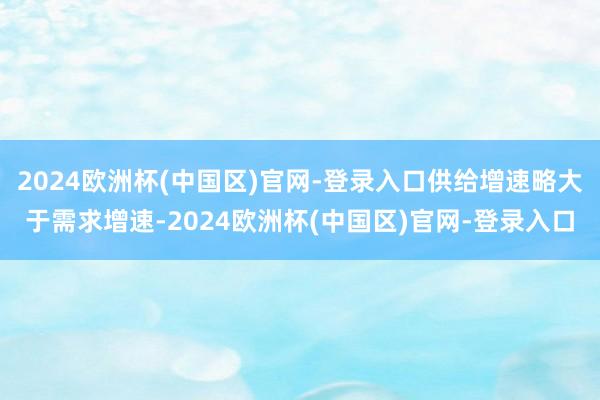 2024欧洲杯(中国区)官网-登录入口供给增速略大于需求增速-2024欧洲杯(中国区)官网-登录入口