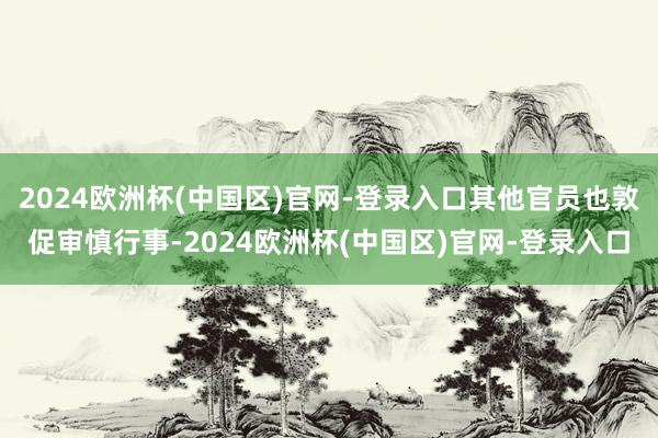 2024欧洲杯(中国区)官网-登录入口其他官员也敦促审慎行事-2024欧洲杯(中国区)官网-登录入口