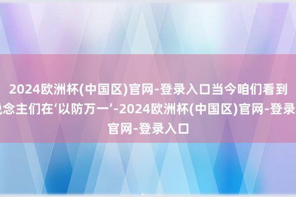 2024欧洲杯(中国区)官网-登录入口当今咱们看到东说念主们在‘以防万一’-2024欧洲杯(中国区)官网-登录入口