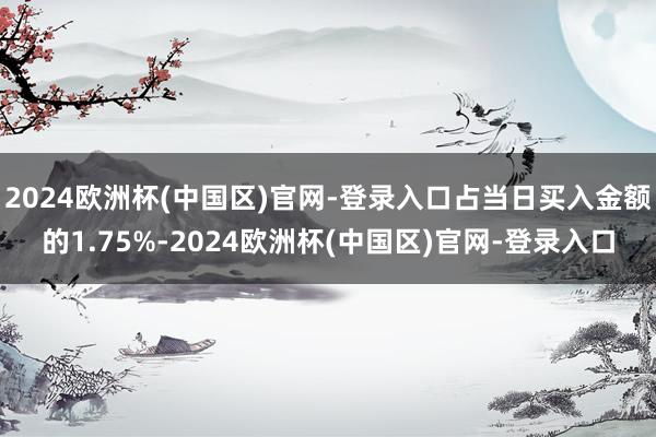 2024欧洲杯(中国区)官网-登录入口占当日买入金额的1.75%-2024欧洲杯(中国区)官网-登录入口