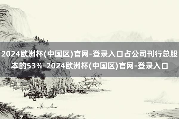 2024欧洲杯(中国区)官网-登录入口占公司刊行总股本的53%-2024欧洲杯(中国区)官网-登录入口