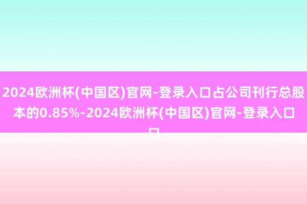 2024欧洲杯(中国区)官网-登录入口占公司刊行总股本的0.85%-2024欧洲杯(中国区)官网-登录入口