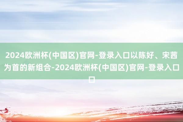 2024欧洲杯(中国区)官网-登录入口以陈好、宋茜为首的新组合-2024欧洲杯(中国区)官网-登录入口