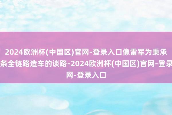 2024欧洲杯(中国区)官网-登录入口像雷军为秉承的这条全链路造车的谈路-2024欧洲杯(中国区)官网-登录入口