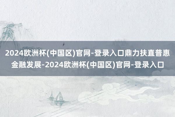 2024欧洲杯(中国区)官网-登录入口鼎力扶直普惠金融发展-2024欧洲杯(中国区)官网-登录入口