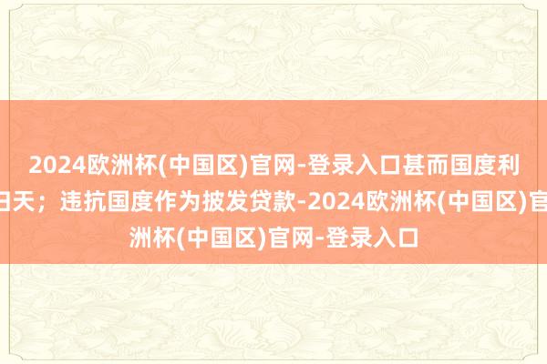 2024欧洲杯(中国区)官网-登录入口甚而国度利益遭逢紧要归天；违抗国度作为披发贷款-2024欧洲杯(中国区)官网-登录入口