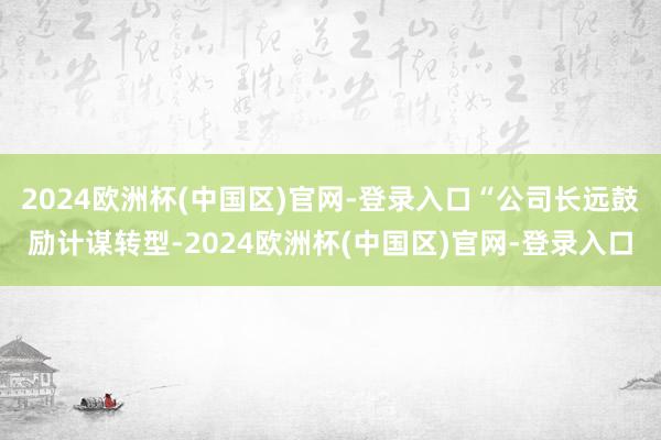 2024欧洲杯(中国区)官网-登录入口“公司长远鼓励计谋转型-2024欧洲杯(中国区)官网-登录入口