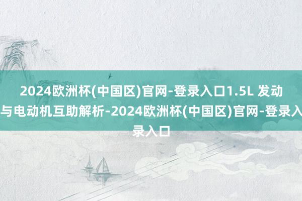 2024欧洲杯(中国区)官网-登录入口1.5L 发动机与电动机互助解析-2024欧洲杯(中国区)官网-登录入口