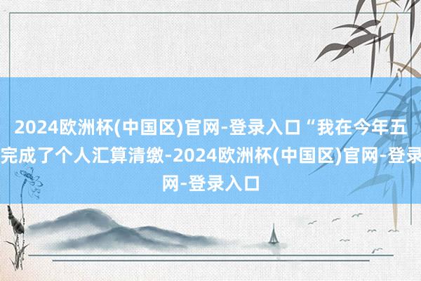 2024欧洲杯(中国区)官网-登录入口“我在今年五月份完成了个人汇算清缴-2024欧洲杯(中国区)官网-登录入口