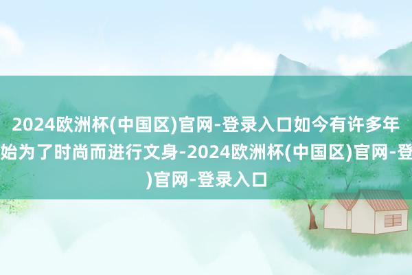 2024欧洲杯(中国区)官网-登录入口如今有许多年轻人开始为了时尚而进行文身-2024欧洲杯(中国区)官网-登录入口