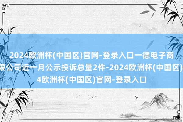 2024欧洲杯(中国区)官网-登录入口一德电子商务（镇江）有限公司近一月公示投诉总量2件-2024欧洲杯(中国区)官网-登录入口